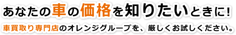 あなたの車の価格を知りたいときに！車買取り専門店のオレンジグループを、厳しくお試しください。