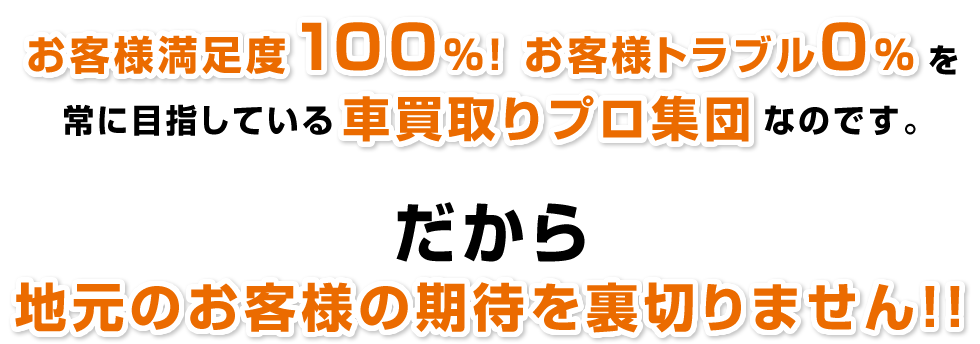 お客様満足度100％！お客様トラブル0％！を常に目指している車買取りプロ集団なのです。だから地元のお客様の期待を裏切りません！！